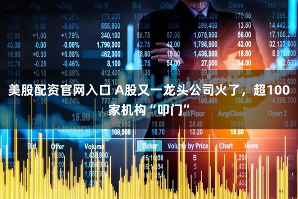 美股配资官网入口 A股又一龙头公司火了，超100家机构“叩门”