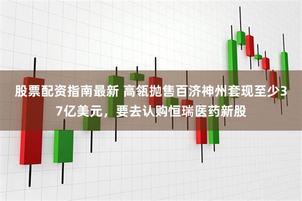 股票配资指南最新 高瓴抛售百济神州套现至少37亿美元，要去认购恒瑞医药新股