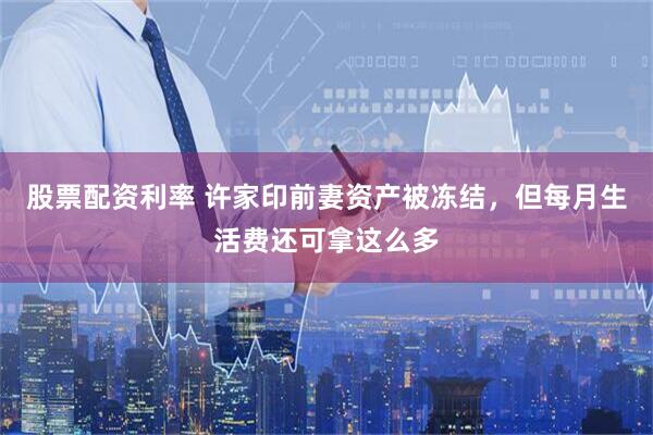 股票配资利率 许家印前妻资产被冻结，但每月生活费还可拿这么多
