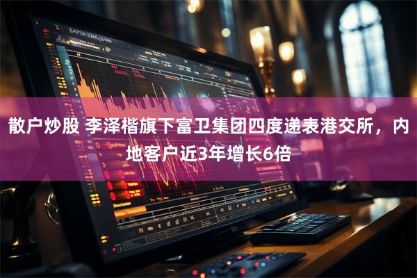 散户炒股 李泽楷旗下富卫集团四度递表港交所，内地客户近3年增长6倍