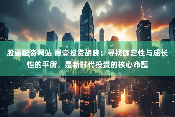 股票配资网站 晨壹投资胡晓：寻找确定性与成长性的平衡，是新时代投资的核心命题