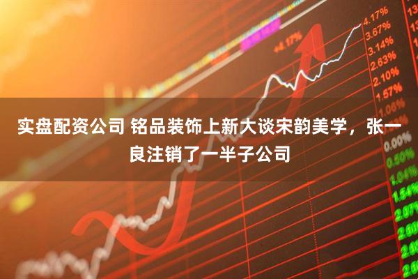 实盘配资公司 铭品装饰上新大谈宋韵美学，张一良注销了一半子公司