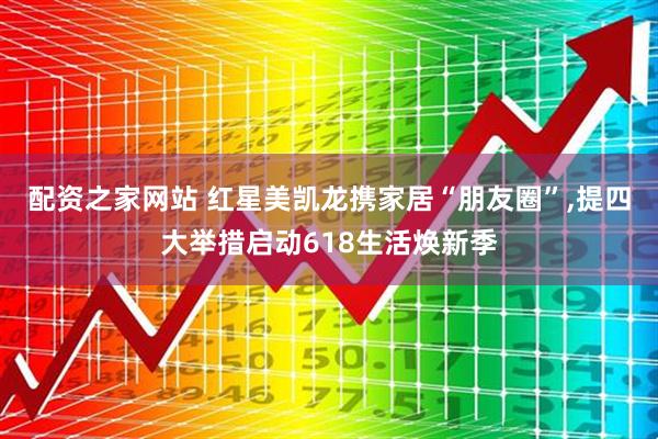 配资之家网站 红星美凯龙携家居“朋友圈”,提四大举措启动618生活焕新季