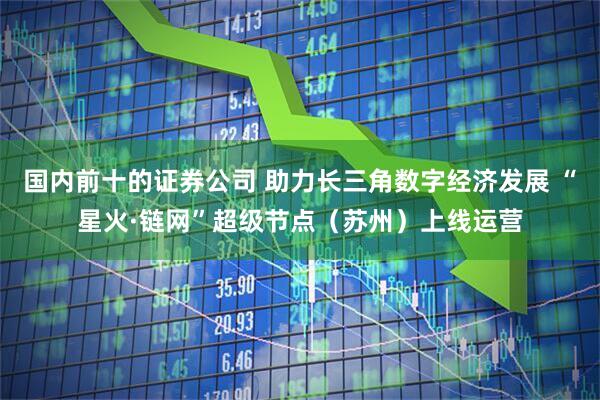 国内前十的证券公司 助力长三角数字经济发展 “星火·链网”超级节点（苏州）上线运营