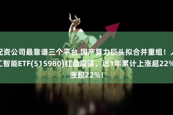 配资公司最靠谱三个平台 国产算力巨头拟合并重组！人工智能ETF(515980)红盘震荡，近1年累计上涨超22%！