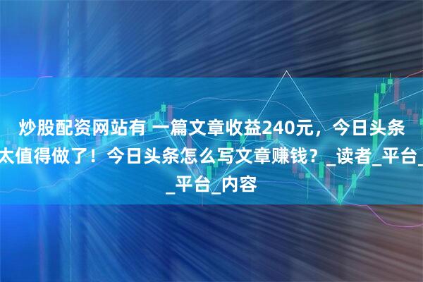 炒股配资网站有 一篇文章收益240元，今日头条真的太值得做了！今日头条怎么写文章赚钱？_读者_平台_内容
