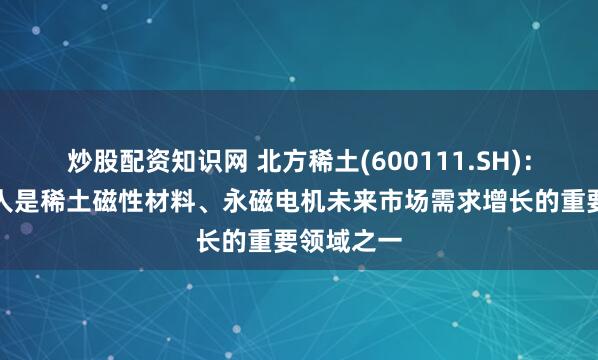 炒股配资知识网 北方稀土(600111.SH)：人形机器人是稀土磁性材料、永磁电机未来市场需求增长的重要领域之一
