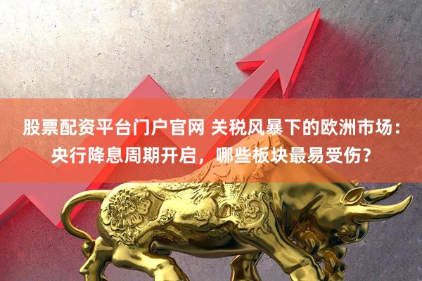 股票配资平台门户官网 关税风暴下的欧洲市场：央行降息周期开启，哪些板块最易受伤？