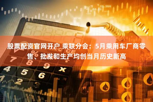股票配资官网开户 乘联分会：5月乘用车厂商零售、批发和生产均创当月历史新高