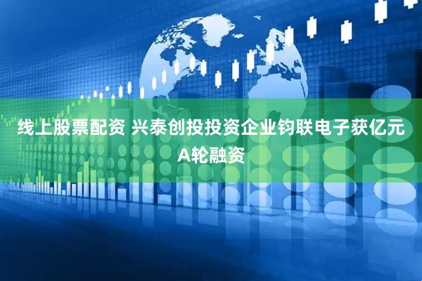 线上股票配资 兴泰创投投资企业钧联电子获亿元A轮融资