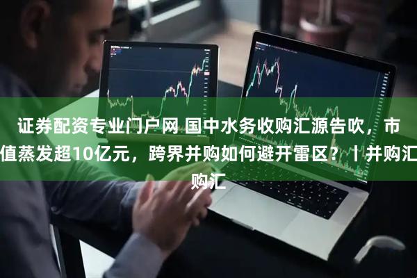 证券配资专业门户网 国中水务收购汇源告吹，市值蒸发超10亿元，跨界并购如何避开雷区？丨并购汇