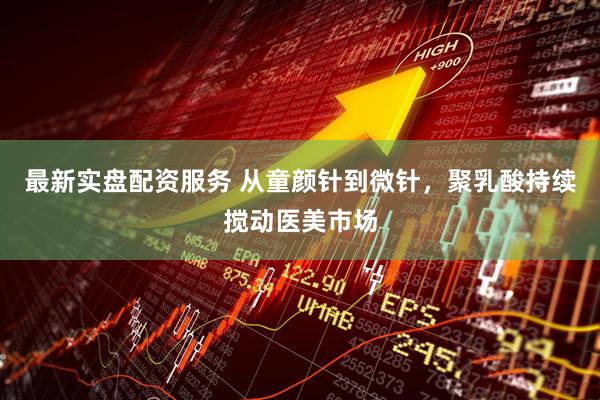 最新实盘配资服务 从童颜针到微针，聚乳酸持续搅动医美市场