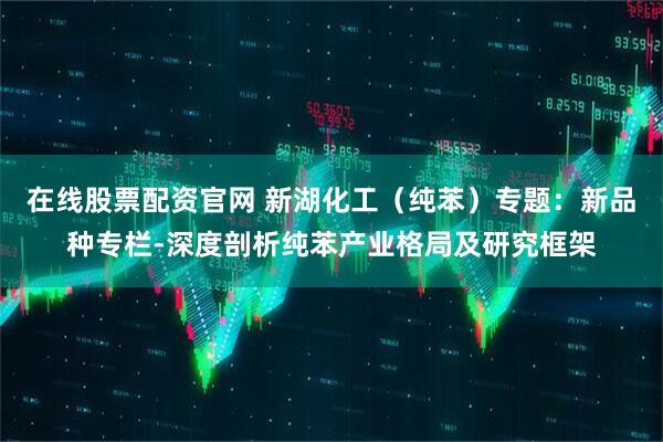 在线股票配资官网 新湖化工（纯苯）专题：新品种专栏-深度剖析纯苯产业格局及研究框架
