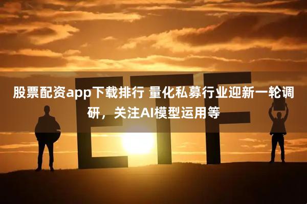 股票配资app下载排行 量化私募行业迎新一轮调研，关注AI模型运用等
