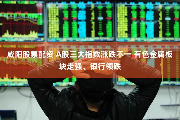 咸阳股票配资 A股三大指数涨跌不一 有色金属板块走强、银行领跌
