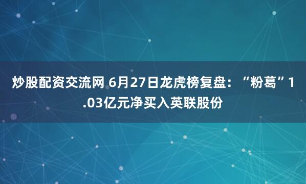 炒股配资交流网 6月27日龙虎榜复盘：“粉葛”1.03亿元净买入英联股份