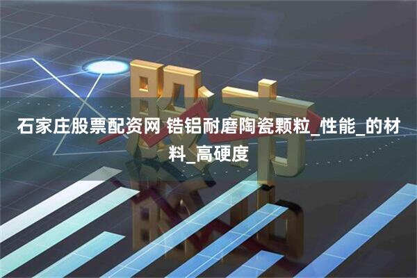 石家庄股票配资网 锆铝耐磨陶瓷颗粒_性能_的材料_高硬度