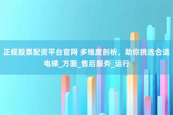 正规股票配资平台官网 多维度剖析，助你挑选合适电梯_方面_售后服务_运行