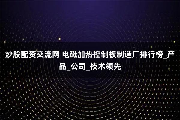 炒股配资交流网 电磁加热控制板制造厂排行榜_产品_公司_技术领先