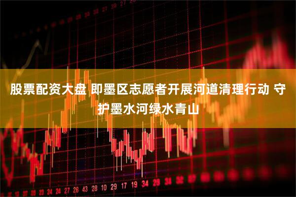 股票配资大盘 即墨区志愿者开展河道清理行动 守护墨水河绿水青山