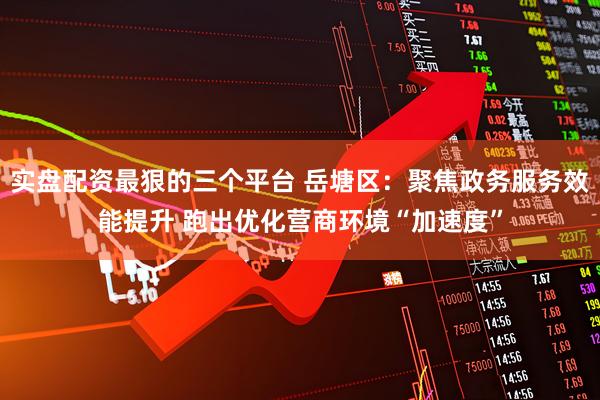 实盘配资最狠的三个平台 岳塘区：聚焦政务服务效能提升 跑出优化营商环境“加速度”