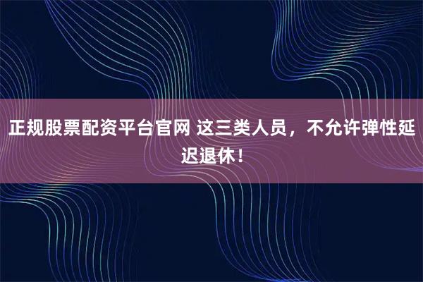 正规股票配资平台官网 这三类人员，不允许弹性延迟退休！