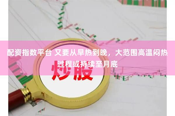 配资指数平台 又要从早热到晚，大范围高温闷热过程或持续至月底